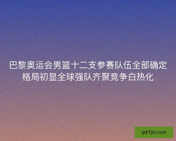 巴黎奥运会男篮十二支参赛队伍全部确定格局初显全球强队齐聚竞争白热化