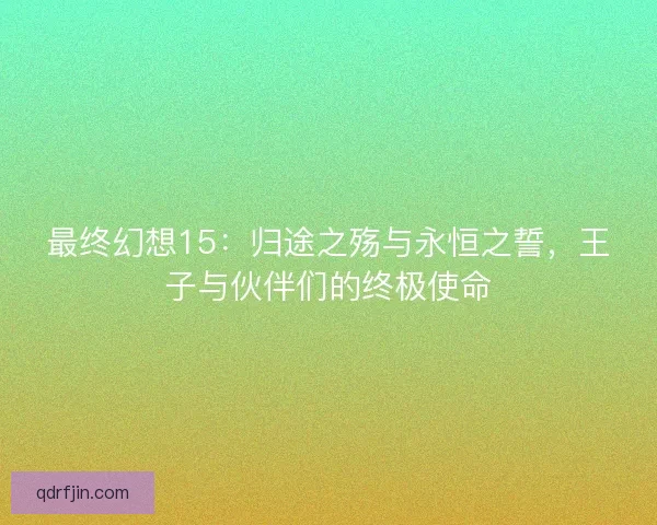 最终幻想15：归途之殇与永恒之誓，王子与伙伴们的终极使命