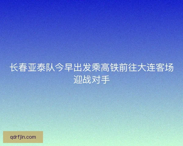 长春亚泰队今早出发乘高铁前往大连客场迎战对手