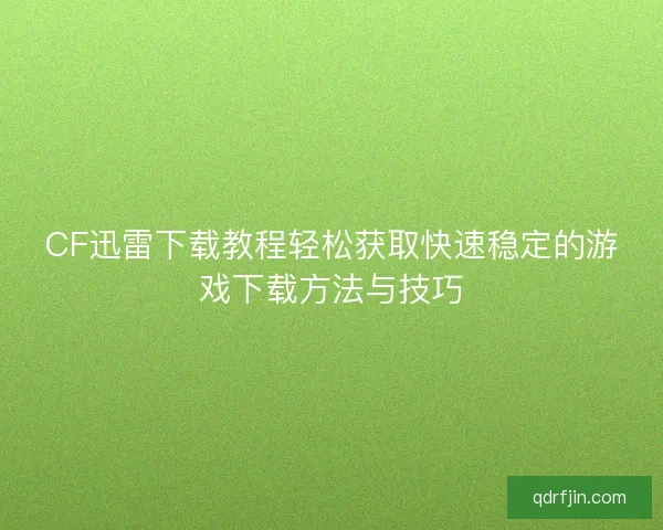 CF迅雷下载教程轻松获取快速稳定的游戏下载方法与技巧