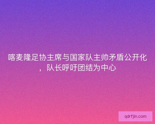喀麦隆足协主席与国家队主帅矛盾公开化，队长呼吁团结为中心