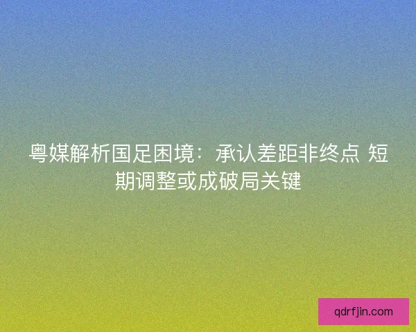 粤媒解析国足困境：承认差距非终点 短期调整或成破局关键