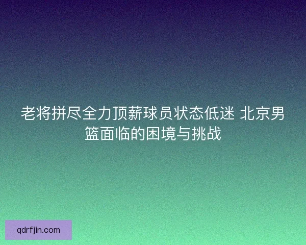 老将拼尽全力顶薪球员状态低迷 北京男篮面临的困境与挑战