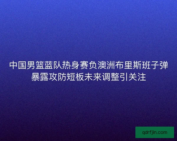 中国男篮蓝队热身赛负澳洲布里斯班子弹暴露攻防短板未来调整引关注