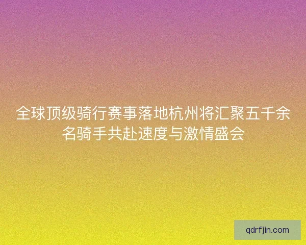 全球顶级骑行赛事落地杭州将汇聚五千余名骑手共赴速度与激情盛会