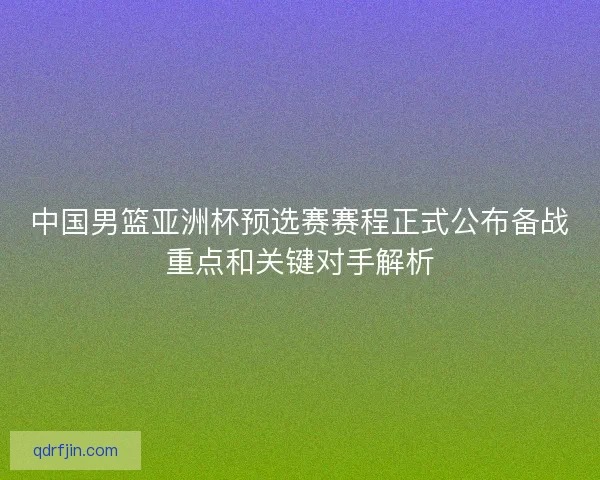 中国男篮亚洲杯预选赛赛程正式公布备战重点和关键对手解析